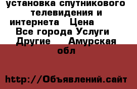 установка спутникового телевидения и интернета › Цена ­ 500 - Все города Услуги » Другие   . Амурская обл.